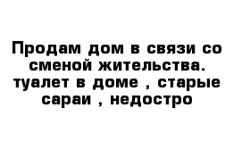 Продам дом в связи со сменой жительства. туалет в доме , старые сараи , недостро